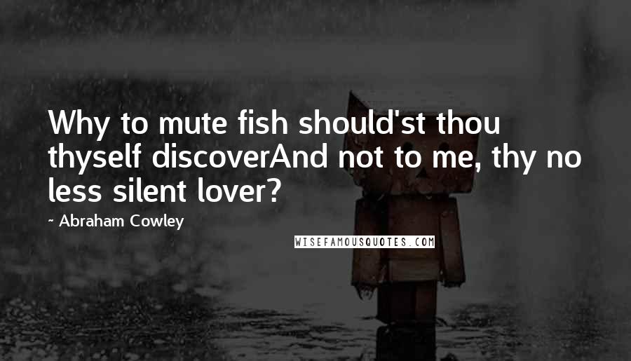 Abraham Cowley Quotes: Why to mute fish should'st thou thyself discoverAnd not to me, thy no less silent lover?