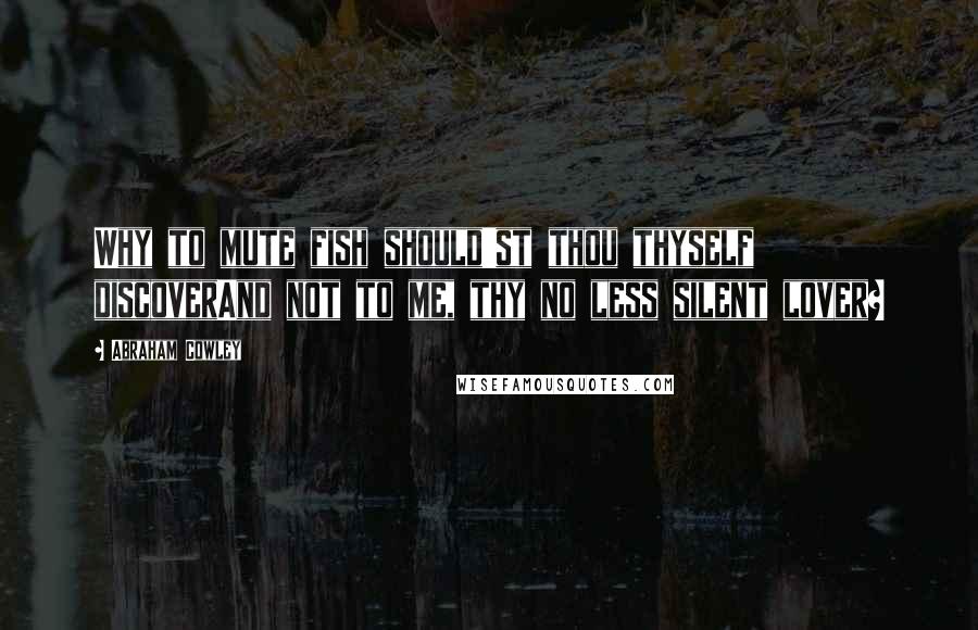 Abraham Cowley Quotes: Why to mute fish should'st thou thyself discoverAnd not to me, thy no less silent lover?