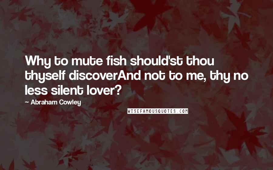 Abraham Cowley Quotes: Why to mute fish should'st thou thyself discoverAnd not to me, thy no less silent lover?