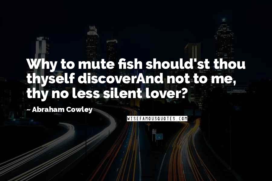 Abraham Cowley Quotes: Why to mute fish should'st thou thyself discoverAnd not to me, thy no less silent lover?