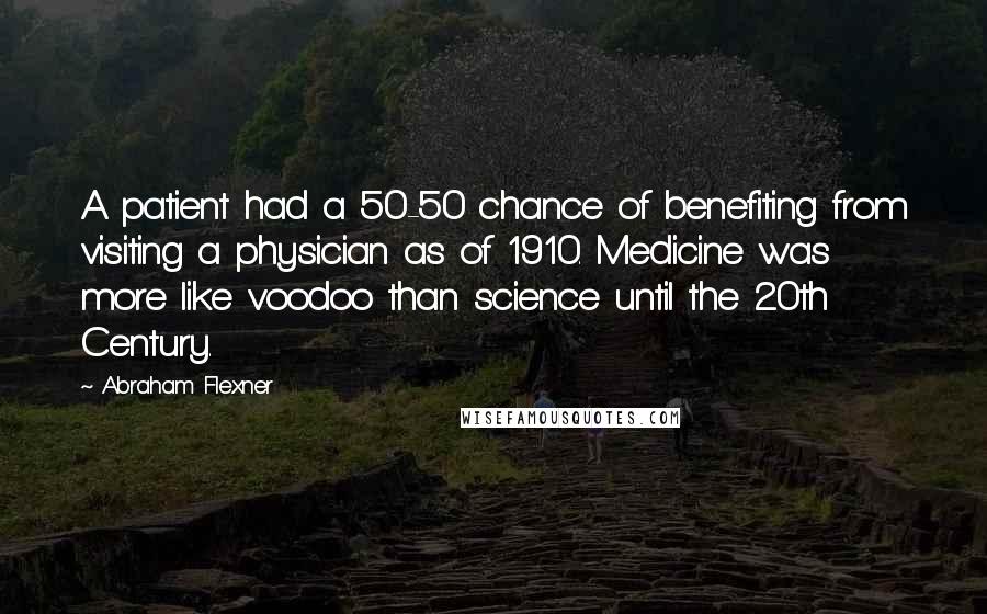 Abraham Flexner Quotes: A patient had a 50-50 chance of benefiting from visiting a physician as of 1910. Medicine was more like voodoo than science until the 20th Century.