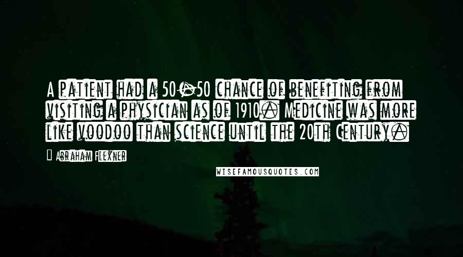 Abraham Flexner Quotes: A patient had a 50-50 chance of benefiting from visiting a physician as of 1910. Medicine was more like voodoo than science until the 20th Century.