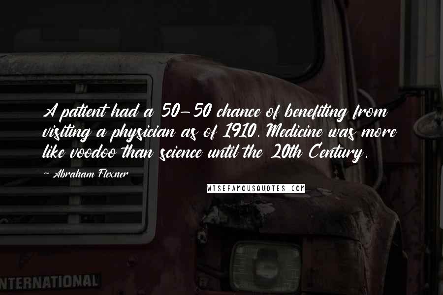 Abraham Flexner Quotes: A patient had a 50-50 chance of benefiting from visiting a physician as of 1910. Medicine was more like voodoo than science until the 20th Century.