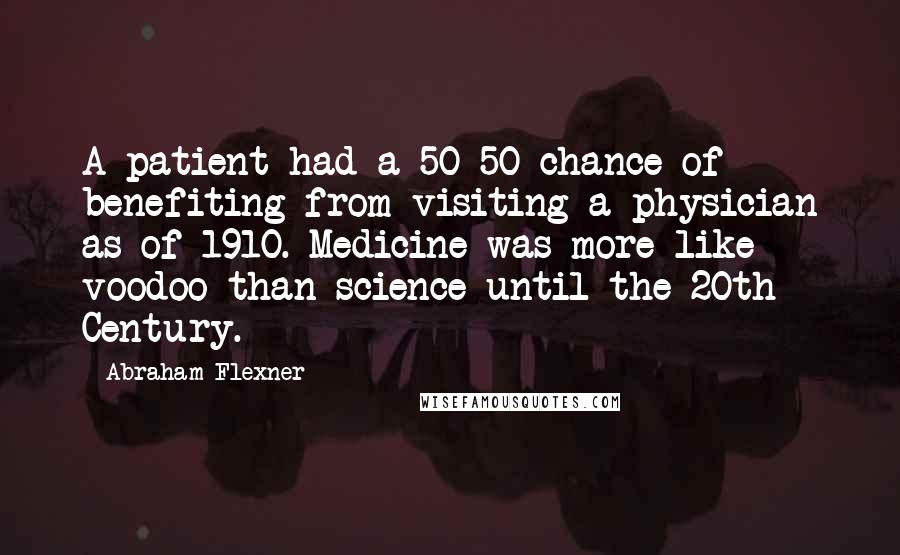 Abraham Flexner Quotes: A patient had a 50-50 chance of benefiting from visiting a physician as of 1910. Medicine was more like voodoo than science until the 20th Century.