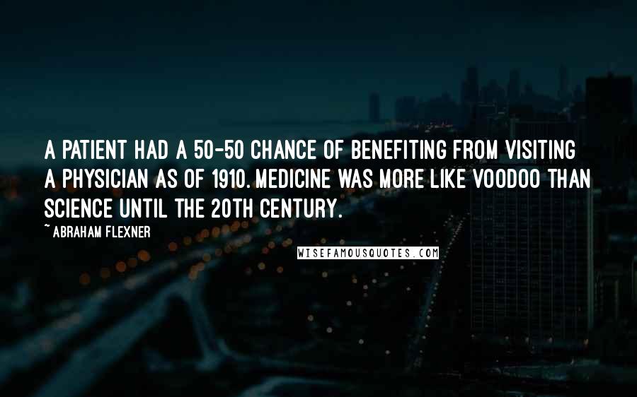 Abraham Flexner Quotes: A patient had a 50-50 chance of benefiting from visiting a physician as of 1910. Medicine was more like voodoo than science until the 20th Century.