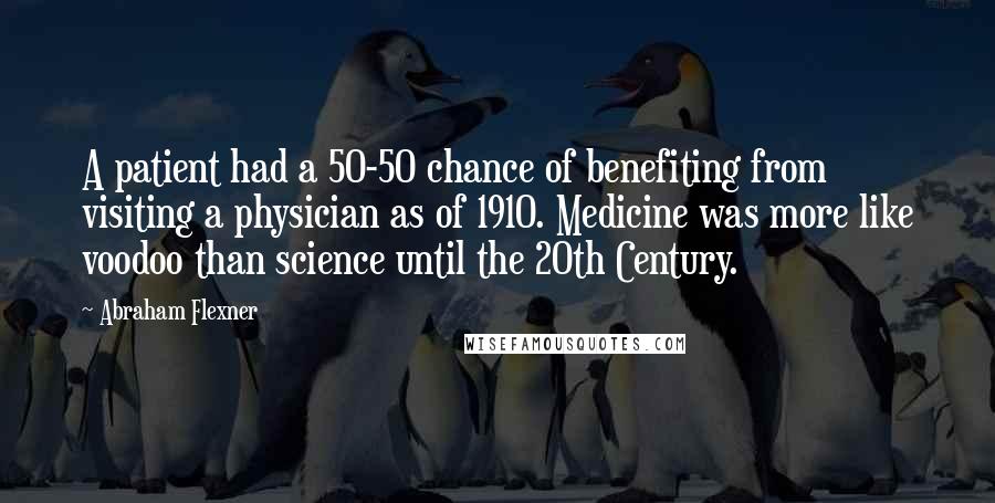 Abraham Flexner Quotes: A patient had a 50-50 chance of benefiting from visiting a physician as of 1910. Medicine was more like voodoo than science until the 20th Century.