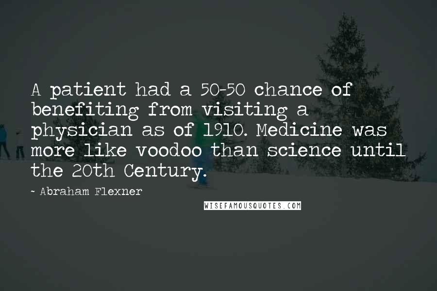 Abraham Flexner Quotes: A patient had a 50-50 chance of benefiting from visiting a physician as of 1910. Medicine was more like voodoo than science until the 20th Century.