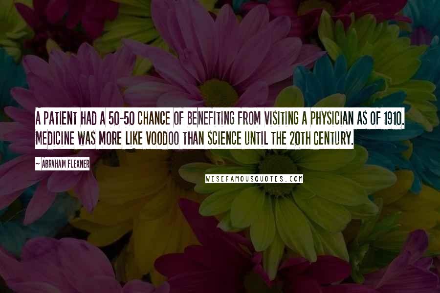 Abraham Flexner Quotes: A patient had a 50-50 chance of benefiting from visiting a physician as of 1910. Medicine was more like voodoo than science until the 20th Century.