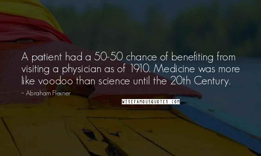 Abraham Flexner Quotes: A patient had a 50-50 chance of benefiting from visiting a physician as of 1910. Medicine was more like voodoo than science until the 20th Century.