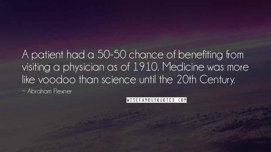 Abraham Flexner Quotes: A patient had a 50-50 chance of benefiting from visiting a physician as of 1910. Medicine was more like voodoo than science until the 20th Century.