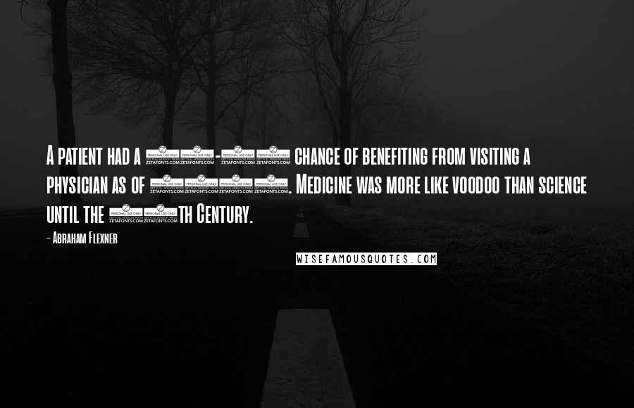 Abraham Flexner Quotes: A patient had a 50-50 chance of benefiting from visiting a physician as of 1910. Medicine was more like voodoo than science until the 20th Century.