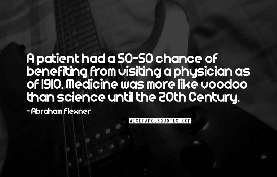 Abraham Flexner Quotes: A patient had a 50-50 chance of benefiting from visiting a physician as of 1910. Medicine was more like voodoo than science until the 20th Century.