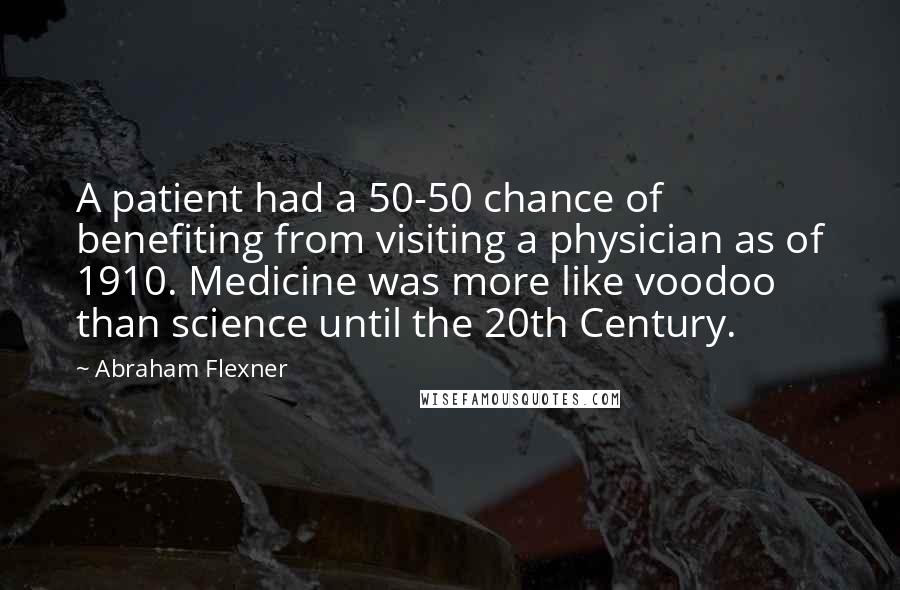Abraham Flexner Quotes: A patient had a 50-50 chance of benefiting from visiting a physician as of 1910. Medicine was more like voodoo than science until the 20th Century.