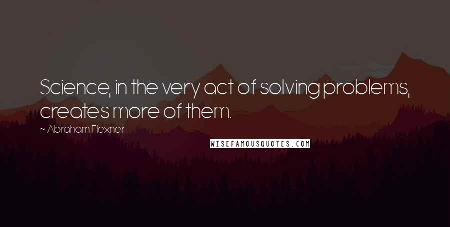 Abraham Flexner Quotes: Science, in the very act of solving problems, creates more of them.