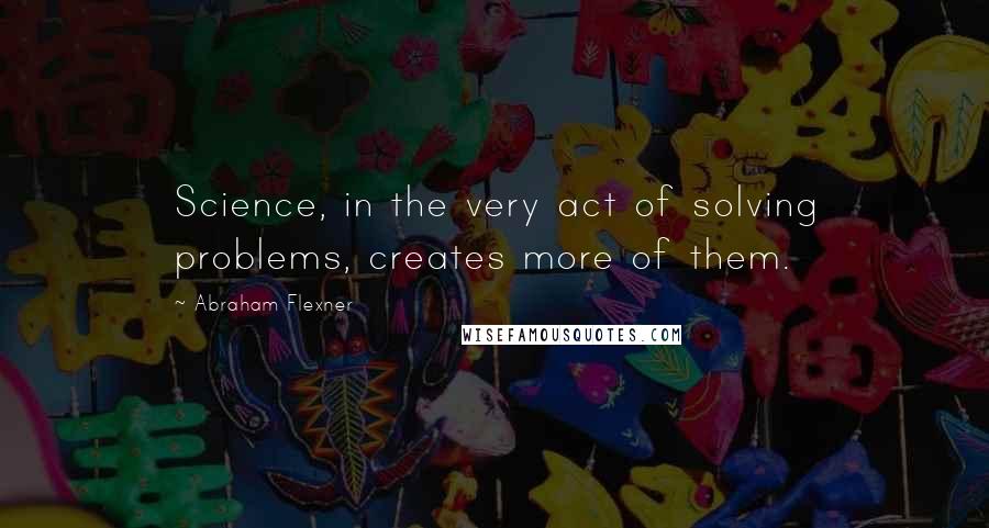 Abraham Flexner Quotes: Science, in the very act of solving problems, creates more of them.