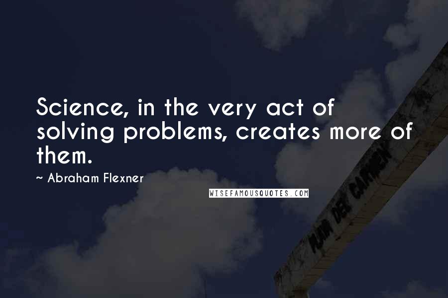 Abraham Flexner Quotes: Science, in the very act of solving problems, creates more of them.