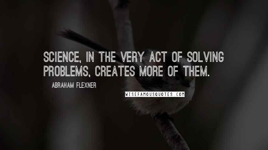 Abraham Flexner Quotes: Science, in the very act of solving problems, creates more of them.
