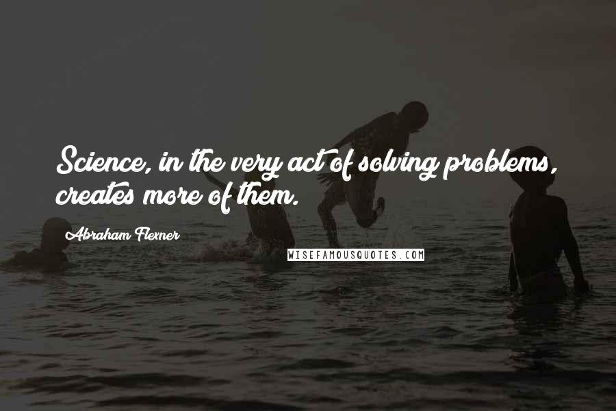 Abraham Flexner Quotes: Science, in the very act of solving problems, creates more of them.