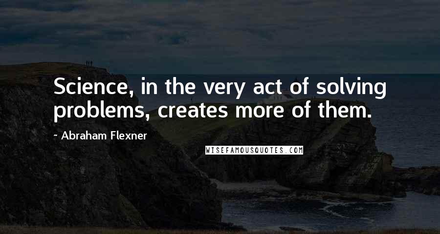 Abraham Flexner Quotes: Science, in the very act of solving problems, creates more of them.