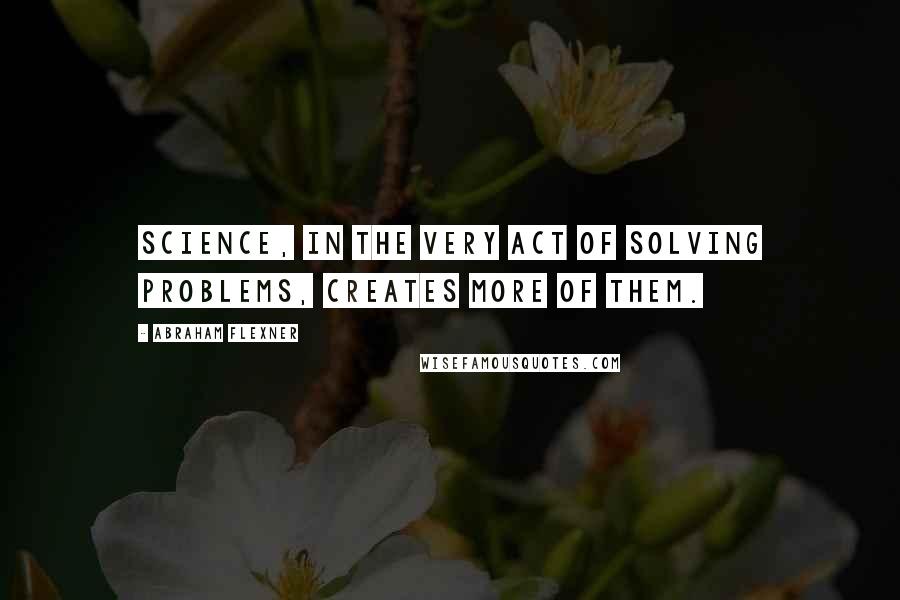 Abraham Flexner Quotes: Science, in the very act of solving problems, creates more of them.