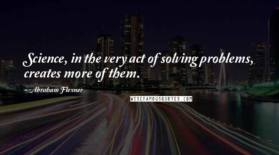 Abraham Flexner Quotes: Science, in the very act of solving problems, creates more of them.