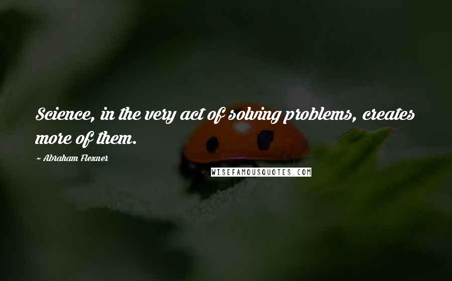 Abraham Flexner Quotes: Science, in the very act of solving problems, creates more of them.