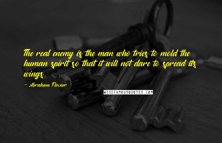 Abraham Flexner Quotes: The real enemy is the man who tries to mold the human spirit so that it will not dare to spread its wings.