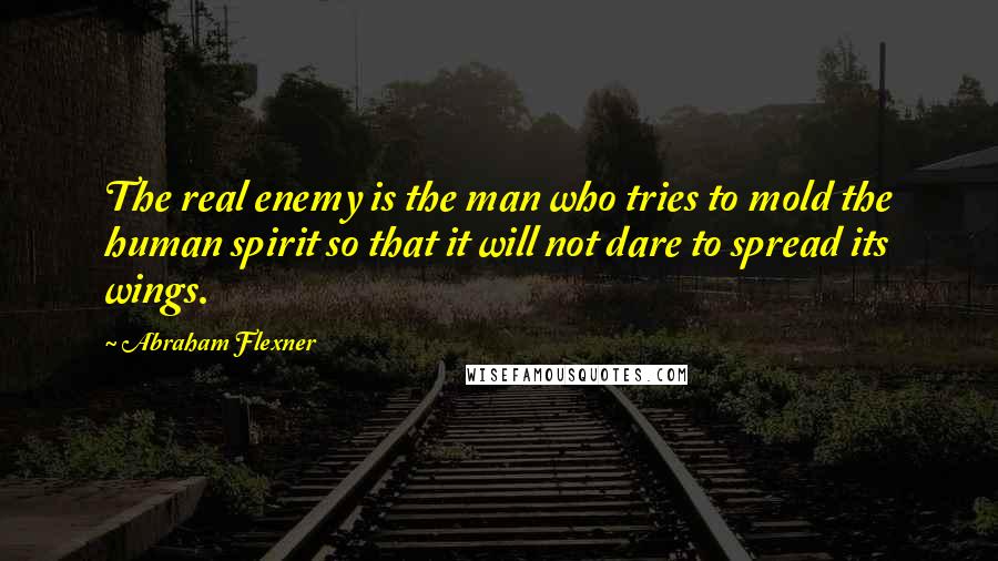 Abraham Flexner Quotes: The real enemy is the man who tries to mold the human spirit so that it will not dare to spread its wings.