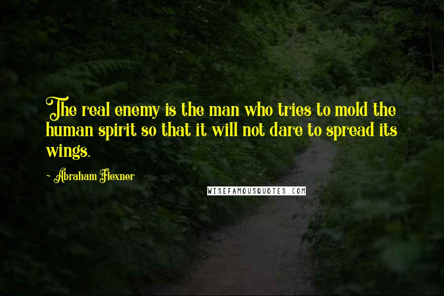 Abraham Flexner Quotes: The real enemy is the man who tries to mold the human spirit so that it will not dare to spread its wings.