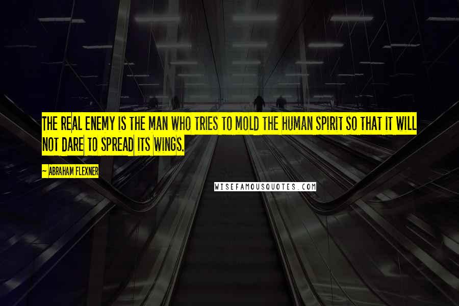 Abraham Flexner Quotes: The real enemy is the man who tries to mold the human spirit so that it will not dare to spread its wings.