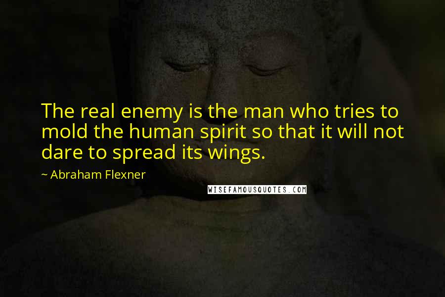 Abraham Flexner Quotes: The real enemy is the man who tries to mold the human spirit so that it will not dare to spread its wings.