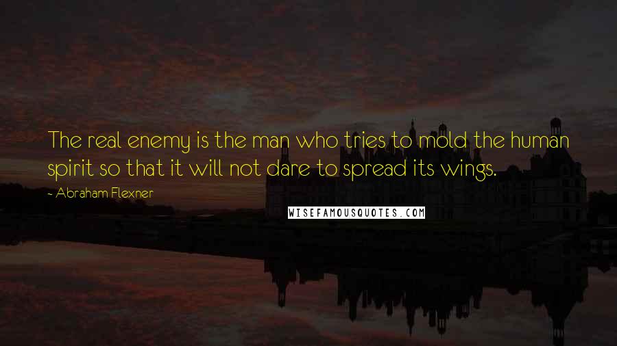 Abraham Flexner Quotes: The real enemy is the man who tries to mold the human spirit so that it will not dare to spread its wings.