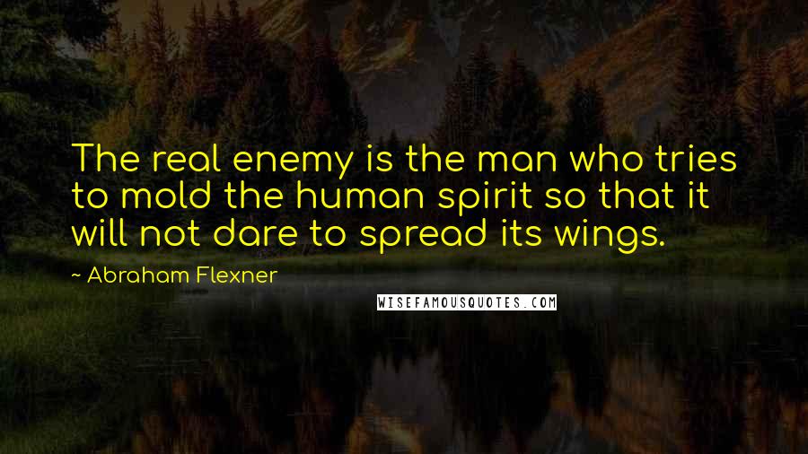 Abraham Flexner Quotes: The real enemy is the man who tries to mold the human spirit so that it will not dare to spread its wings.