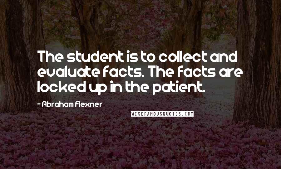 Abraham Flexner Quotes: The student is to collect and evaluate facts. The facts are locked up in the patient.