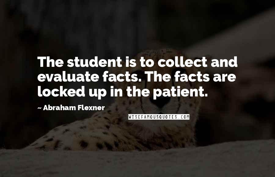 Abraham Flexner Quotes: The student is to collect and evaluate facts. The facts are locked up in the patient.