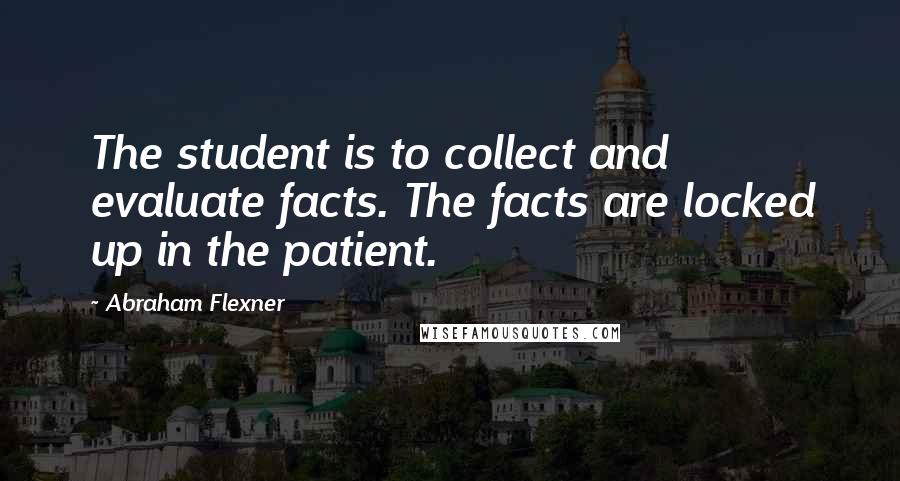 Abraham Flexner Quotes: The student is to collect and evaluate facts. The facts are locked up in the patient.