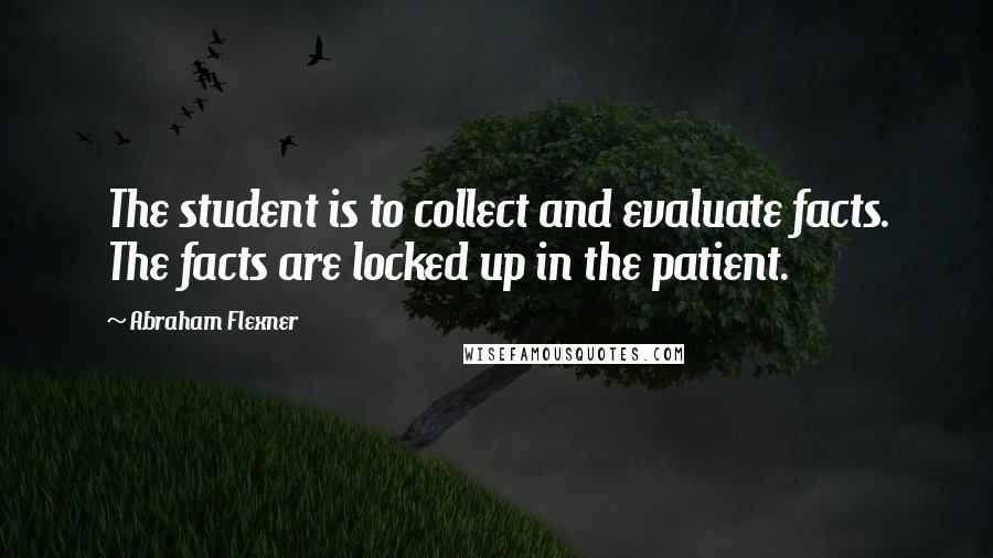 Abraham Flexner Quotes: The student is to collect and evaluate facts. The facts are locked up in the patient.