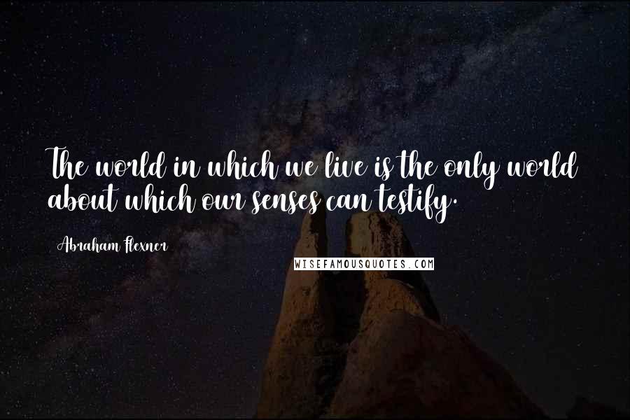 Abraham Flexner Quotes: The world in which we live is the only world about which our senses can testify.