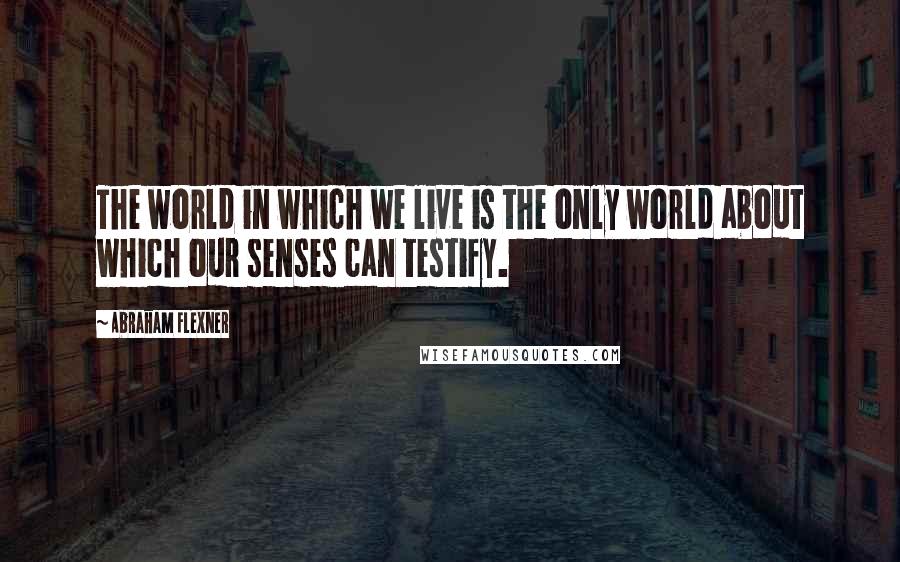 Abraham Flexner Quotes: The world in which we live is the only world about which our senses can testify.