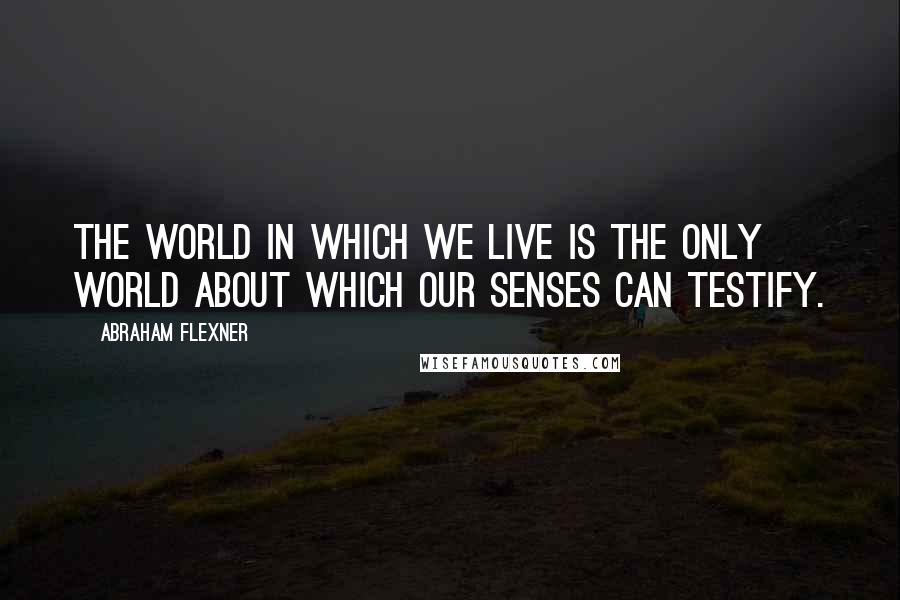 Abraham Flexner Quotes: The world in which we live is the only world about which our senses can testify.