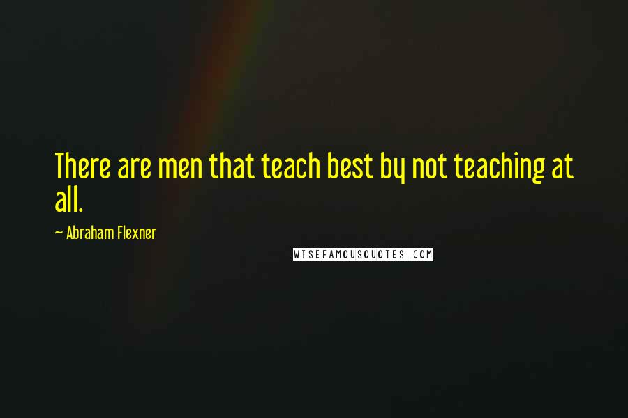 Abraham Flexner Quotes: There are men that teach best by not teaching at all.