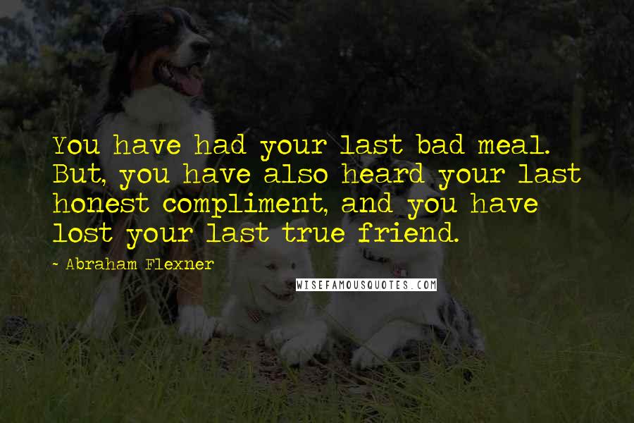 Abraham Flexner Quotes: You have had your last bad meal. But, you have also heard your last honest compliment, and you have lost your last true friend.