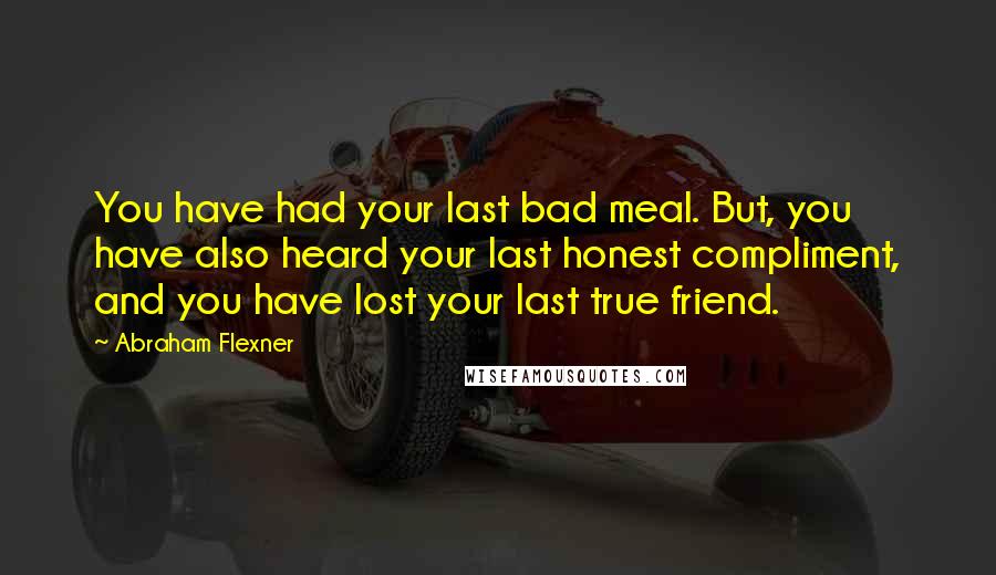 Abraham Flexner Quotes: You have had your last bad meal. But, you have also heard your last honest compliment, and you have lost your last true friend.