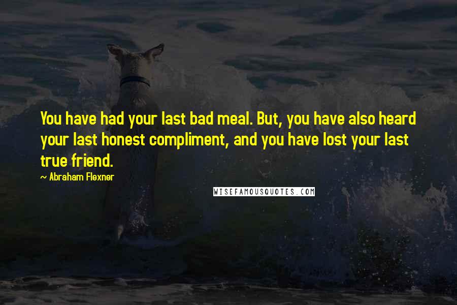 Abraham Flexner Quotes: You have had your last bad meal. But, you have also heard your last honest compliment, and you have lost your last true friend.