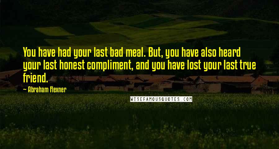 Abraham Flexner Quotes: You have had your last bad meal. But, you have also heard your last honest compliment, and you have lost your last true friend.