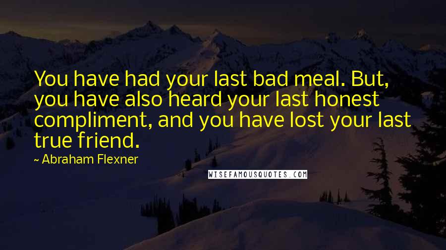 Abraham Flexner Quotes: You have had your last bad meal. But, you have also heard your last honest compliment, and you have lost your last true friend.