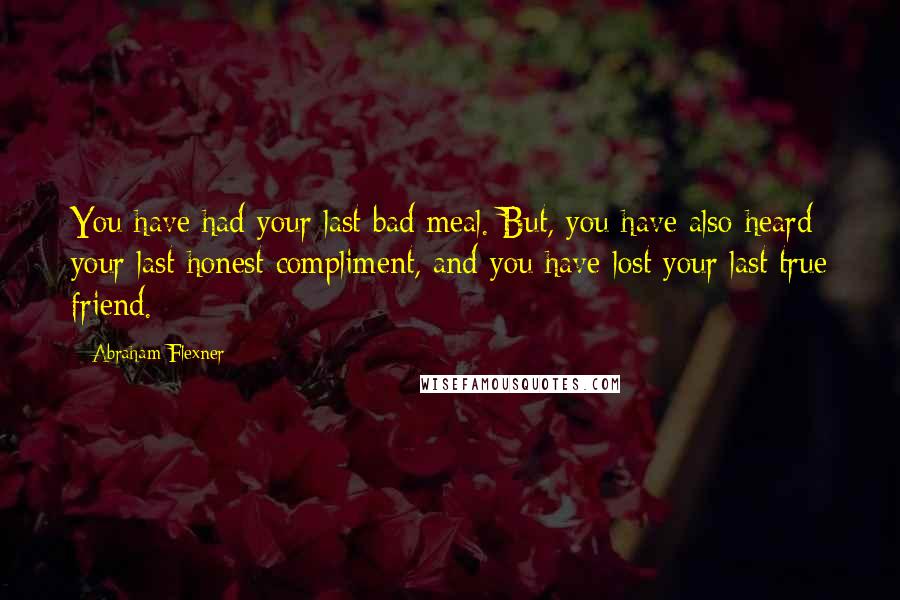 Abraham Flexner Quotes: You have had your last bad meal. But, you have also heard your last honest compliment, and you have lost your last true friend.