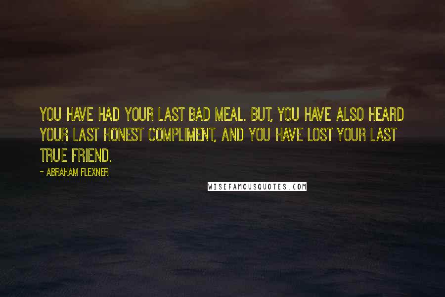 Abraham Flexner Quotes: You have had your last bad meal. But, you have also heard your last honest compliment, and you have lost your last true friend.