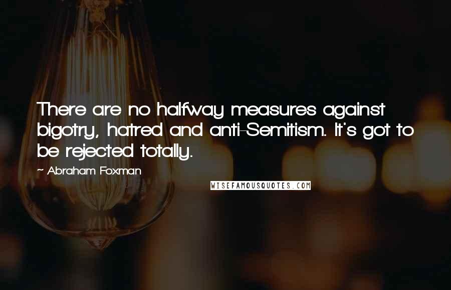 Abraham Foxman Quotes: There are no halfway measures against bigotry, hatred and anti-Semitism. It's got to be rejected totally.