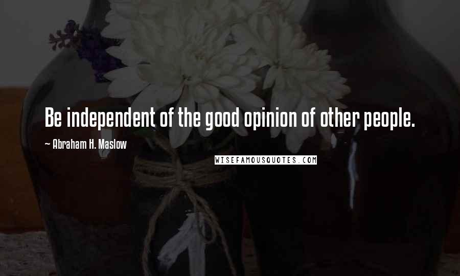 Abraham H. Maslow Quotes: Be independent of the good opinion of other people.